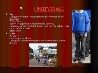 UNIFORMS Boys Long grey or black trousers (shorts may be worn in the Summer) White Shirt School tie (optional in most primary schools) Jumper or sweater with the school logo on. The colour is the choice of the schools. Black shoes Girls As above. Girls may wear skirts  During the summer term girls often wear summer school dresses. 