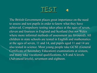 TEST The British Government places great importance on the need to assess and test pupils in order to know what they have achieved. Compulsory testing takes place at the ages of seven, eleven and fourteen in England and Scotland (but not Wales where more informal methods of assessment are favoured). All children in state schools are tested in English and mathematics at the ages of seven, 11 and 14, and pupils aged 11 and 14 are also tested in science. Most young people take GCSE (General Certificate of Secondary Education) examinations at sixteen, and many take vocational qualifications, A/S and A levels (Advanced levels), seventeen and eighteen. 