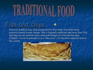 Fish and chips Fish (cod, haddock, huss, plaice) deep fried in flour batter with chips (fried potatoes) dressed in malt vinegar. This is England's traditional take-away food. Fish and chips are not normally home cooked but bought at a fish and chip shop ("chippie" ) to eat on premises or as a "take away". It is the most important food of this country. TRADITIONAL FOOD 
