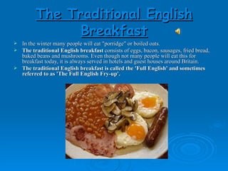The Traditional English Breakfast In the winter many people will eat "porridge" or boiled oats.  The traditional English breakfast  consists of eggs, bacon, sausages, fried bread, baked beans and mushrooms. Even though not many people will eat this for breakfast today, it is always served in hotels and guest houses around Britain. The traditional English breakfast is called the 'Full English' and sometimes referred to as 'The Full English Fry-up'. 