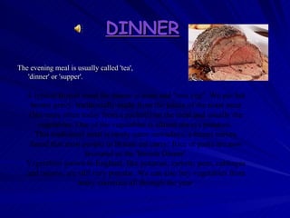 DINNER   The evening meal is usually called 'tea', 'dinner' or 'supper'.   A typical British meal for dinner is meat and "two veg". We put hot brown gravy, traditionally made from the juices of the roast meat (but more often today from a packet!) on the meat and usually the vegetables. One of the vegetables is almost always potatoes.  This traditional meal is rarely eaten nowadays, a recent survey found that most people in Britain eat curry! Rice or pasta are now favoured as the 'British Dinner'. Vegetables grown in England, like potatoes, carrots, peas, cabbages and onions, are still very popular. We can also buy vegetables from many countries all through the year  