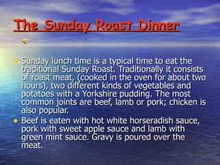 The Sunday Roast Dinner Sunday lunch time is a typical time to eat the traditional Sunday Roast. Traditionally it consists of roast meat, (cooked in the oven for about two hours), two different kinds of vegetables and potatoes with a Yorkshire pudding. The most common joints are beef, lamb or pork; chicken is also popular. Beef is eaten with hot white horseradish sauce, pork with sweet apple sauce and lamb with green mint sauce. Gravy is poured over the meat.  