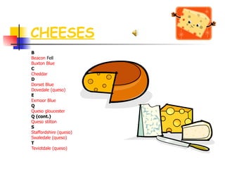 CHEESES B Beacon   Fell   Buxton  Blue C Cheddar D Dorset Blue   Dovedale  (queso) E Exmoor  Blue Q Queso  gloucester Q (cont.) Queso  stilton S Staffordshire (queso)   Swaledale  (queso) T Teviotdale  (queso) 