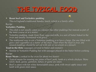 THE TYPICAL FOOD   Roast beef and Yorkshire pudding This is England's traditional Sunday lunch, which is a family affair.  Recipe Yorkshire Pudding This dish is not usually eaten as a dessert like other puddings but instead as part of the main course or at a starter.  Yorkshire pudding, made from flour, eggs and milk, is a sort of batter baked in the oven and usually moistened with gravy.  The traditional way to eat a Yorkshire pudding is to have a large, flat one filled with gravy and vegetables as a starter of the meal. Then when the meal is over, any unused puddings should be served with jam or ice-cream as a dessert.  Toad-in-the-Hole  (sausages covered in batter and roasted.) Similar to Yorkshire Pudding but with sausages placed in the batter before cooking.  Recipe Roast Meats  ( cooked in the oven for about two hours) Typical meats for roasting are joints of beef, pork, lamb or a whole chicken. More rarely duck, goose, gammon, turkey or game are eaten. Beef is eaten with hot white horseradish sauce, pork with sweet apple sauce and lamb with green mint sauce.  
