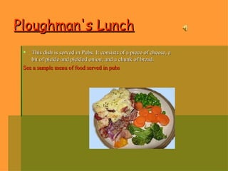 Ploughman's Lunch   This dish is served in Pubs. It consists of a piece of cheese, a bit of pickle and pickled onion, and a chunk of bread.  See a sample menu of food served in pubs  