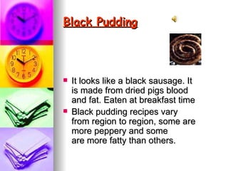 Black Pudding   It looks like a black sausage. It is made from dried pigs blood and fat. Eaten at breakfast time Black pudding recipes vary from region to region, some are more peppery and some are more fatty than others.  
