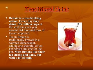 Traditional drink Britain is a tea-drinking nation .  Every day they drink 165 million cups  of the stuff and each year around 144 thousand tons of tea are imported.  Tea in Britain is traditionally brewed in a warmed china teapot, adding one spoonful of tea per person and one for the pot.  Most Britons like their tea strong and dark, but with a lot of milk.   