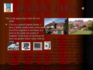 This is the typical day in the life of a child: I live in a typical English family. I have a father, mother and a sister and we all live together in our house in a town in the south east corner of England. At the back of our house we have our garden where I play with my sister. My family has a car, a computer, a colour telly (television) with a DVD, a washing machine, dishwasher and a cat. Mum and dad both have mobile phones and I am hoping to get one soon. DAILY LIFE The day starts at about 7 o’clock, when Dad and Mum get up. My sister and I usually watch  telly  in our  pyjamas  (night clothes) until breakfast. We have breakfast at 8 o' clock. I like to eat  Rice Krispies  (cereal) and jam on toast. I also drink a glass of milk. My mum usually only has toast, a class of orange juice and a cup of coffee. Dad likes to have a fried breakfast consisting of baked beans, bacon, tomatoes, mushrooms, two eggs and a sausage. 
