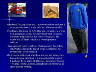 After breakfast, my sister and I, put on our school uniform. I wear grey trousers, a white shirt and a blue sweat shirt. We all leave the house by 8.30. Dad goes to work. He works with computers. Mum, my sister and I walk to school. My mum then catches a   bus   to her work place. She works in a different school as a learning support assistant. I take a packed lunch to school, which contains things like sandwiches, fruit and a bag of crisps.  Sometimes my friends and I swap our food. My favourite subjects at school are science and history. My favourite topic in history is learning about the ancient Egyptians. I also enjoy PE (Physical Education) lessons - we play football, netball, cricket and sometimes we go cross-country running. 