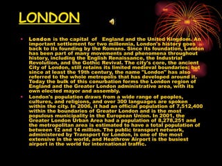 LONDON London  is the capital  of  England and the United Kingdom. An important settlement for two millennia, London's history goes back to its founding by the Romans. Since its foundation, London has been part of many movements and phenomena throughout history, including the English Renaissance, the Industrial Revolution, and the Gothic Revival. The city's core, the ancient City of London, still retains its limited medieval boundaries; but since at least the 19th century, the name "London" has also referred to the whole metropolis that has developed around it. Today the bulk of this conurbation forms the London region of England and the Greater London administrative area, with its own elected mayor and assembly. London's population draws from a wide range of peoples, cultures, and religions, and over 300 languages are spoken within the city. In 2006, it had an official population of 7,512,400 within the boundaries of Greater London and is the most populous municipality in the European Union. In 2001, the Greater London Urban Area had a population of 8,278,251 and the metropolitan area is estimated to have a total population of between 12 and 14 million. The public transport network, administered by Transport for London, is one of the most extensive in the world, and Heathrow Airport is the busiest airport in the world for international traffic. 