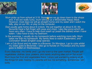 Mum picks up from school at 3:15. Sometimes we go down town to the shops and, if we are really lucky, mum will buy us a McDonalds Happy Meal. However, most days we will go straight home and my sister and I watch the telly, play on our Wii, or play on the computer. Dad usually gets home about 6 o'clock. We eat together at about 6.30. My favourite meal a fish finger with peas and chips.  I also like pizza which we have very often.  I have to help mum wash up (wash the dishes) when I have eaten. I also have to tidy my bedroom. In the evenings, I usually do my homework before watching more telly. Mum helps me with my homework. My family likes to watch Eastenders, and Coronation Street (English soap operas). I am a Cub Scout and my sister is a Brownie. On Mondays, I go to cubs whilst my sister goes to Brownies. I also go to Karate on Thursdays and my sister goes to Ballet on Wednesdays. Every Saturday, my family and I, go into town to the open market. People sell vegetables, clothes, toys, posters, and nearly anything else out on the street. Mum buys her fruit and vegetables there. I enjoy just wandering looking at all the things for sale, hoping my parents will buy me something.  Sometimes I am lucky. 