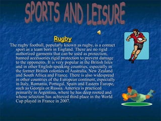 Rugby The rugby football, popularly known as rugby, is a contact sport as a team born in England. There are no rigid authorized garments that can be used as protection, banned accessories rigid protection to prevent damage to the opponents. It is very popular in the British Isles and in other English-speaking countries, especially in the former British colonies of Australia, New Zealand and South Africa and France. There is also widespread in other countries of the European continent, especially in Italy, Romania, Portugal, Spain and Eastern Europe, such as Georgia or Russia. America is practiced primarily in Argentina, where he has deep rooted and whose selection has   achieved third place in the World Cup played in France in 2007.  SPORTS AND LEISURE 