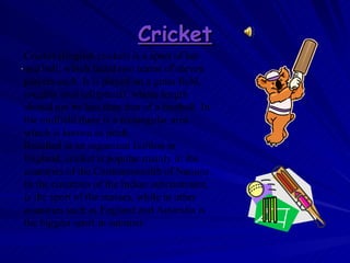 Cricket . Cricket (English cricket) is a sport of bat and ball, which faced two teams of eleven players each. It is played on a grass field, roughly oval (elliptical), whose length should not be less than that of a football. In the midfield there is a rectangular area which is known as pitch.  Resulted in an organized fashion in England, cricket is popular mainly in the countries of the Commonwealth of Nations. In the countries of the Indian subcontinent, is the sport of the masses, while in other countries such as England and Australia is the biggest sport in summer 