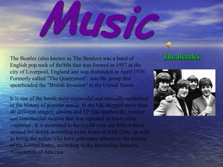 Music The Beatles (also known as The Beatles) was a band of English pop rock of the'60s that was formed in 1957 in the city of Liverpool, England and was disbanded in April 1970. Formerly called "The Quarrymen", was the group that spearheaded the "British Invasion" in the United States.  It is one of the bands most successful and critically acclaimed in the history of popular music. In the UK dropped more than 40 different singles, albums and EP that reached the number one commercial success that was repeated in many other countries . It is estimated to have sold over one billion discs around the world, according to his home in EMI CDs,  as well as being the artists who have sold more albums in the history of the United States, according to the Recording Industry Association of America.  The Beatles 