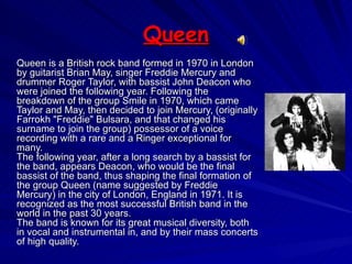 Queen Queen is a British rock band formed in 1970 in London by guitarist Brian May, singer Freddie Mercury and drummer Roger Taylor, with bassist John Deacon who were joined the following year. Following the breakdown of the group Smile in 1970, which came Taylor and May, then decided to join Mercury, (originally Farrokh "Freddie" Bulsara, and that changed his surname to join the group) possessor of a voice recording with a rare and a Ringer exceptional for many.  The following year, after a long search by a bassist for the band, appears Deacon, who would be the final bassist of the band, thus shaping the final formation of the group Queen (name suggested by Freddie Mercury) in the city of London, England in 1971. It is recognized as the most successful British band in the world in the past 30 years.  The band is known for its great musical diversity, both in vocal and instrumental in, and by their mass concerts of high quality.  