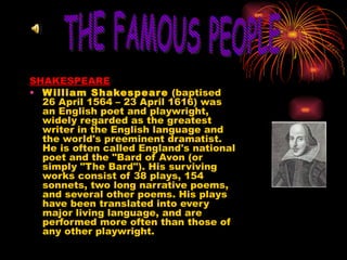 SHAKESPEARE William Shakespeare  (baptised 26 April 1564 – 23 April 1616) was an English poet and playwright, widely regarded as the greatest writer in the English language and the world's preeminent dramatist. He is often called England's national poet and the "Bard of Avon (or simply "The Bard"). His surviving works consist of 38 plays, 154 sonnets, two long narrative poems, and several other poems. His plays have been translated into every major living language, and are performed more often than those of any other playwright.  THE FAMOUS PEOPLE 