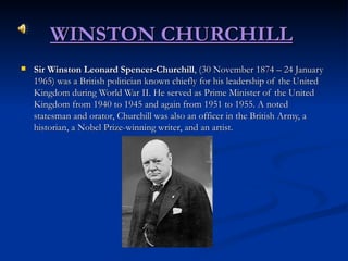 WINSTON CHURCHILL   Sir Winston Leonard Spencer-Churchill , (30 November 1874 – 24 January 1965) was a British politician known chiefly for his leadership of the United Kingdom during World War II. He served as Prime Minister of the United Kingdom from 1940 to 1945 and again from 1951 to 1955. A noted statesman and orator, Churchill was also an officer in the British Army, a historian, a Nobel Prize-winning writer, and an artist. 