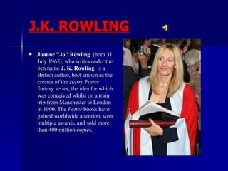 J.K. ROWLING Joanne "Jo" Rowling   (born 31 July 1965), who writes under the pen name  J. K. Rowling , is a British author, best known as the creator of the  Harry Potter  fantasy series, the idea for which was conceived whilst on a train trip from Manchester to London in 1990. The  Potter  books have gained worldwide attention, won multiple awards, and sold more than 400 million copies.  