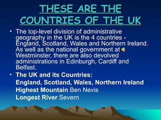 THESE ARE THE COUNTRIES OF THE UK The top-level division of administrative geography in the UK is the 4 countries - England, Scotland, Wales and Northern Ireland. As well as the national government at Westminster, there are also devolved administrations in Edinburgh, Cardiff and Belfast. The UK and its Countries: England, Scotland, Wales, Northern Ireland Highest Mountain  Ben Nevis Longest River  Severn 