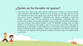¿Quién se ha llevado mi queso?
 Todo esto tuvo que pasar para darme cuenta que mi salud y la de mi familia
están primero, que estudiar medicina no lo es todo en mi vida, que si no era
eso entonces no iba a ser nadie, que como el ratón Kif “no creo que me guste
ese nuevo queso”, dudando y vacilando con miedo a cambiar y deje ese
miedo, como el ratón kof me aventure en el laberinto y encontré que son
muchos los quesos que puedo encontrar y que si hay que sacrificar cosas pero
hay que conocer los propios límites y que mi felicidad es algo que yo debo
buscar a mi manera y a mi paso y que no es un fin o una meta, sino que la
felicidad es el recorrido en este laberinto y si me tardo más que los demás en
lograr cosas pues debo aceptarlo y dejar de compararme con otros. Como dice
el ratón kof ser capaces de reírnos de nosotros mismos, dejar los miedos atrás
y ser libres.
 