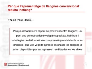 Per què l’aprenentatge de llengües convencional
resulta ineficaç?
EN CONCLUSIÓ…
12
Perquè desaprofitem el pont de proximitat entre llengües; un
pont que permetria desenvolupar capacitats, habilitats i
estratègies de deducció i intercomprensió que els infants tenen
inhibides i que una vegada apreses en una de les llengües ja
estan disponibles per ser represes i reutilitzades en les altres
 
