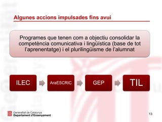 13
Algunes accions impulsades fins avui
ILEC AraESCRIC GEP TIL
Programes que tenen com a objectiu consolidar la
competència comunicativa i lingüística (base de tot
l’aprenentatge) i el plurilingüisme de l’alumnat
 