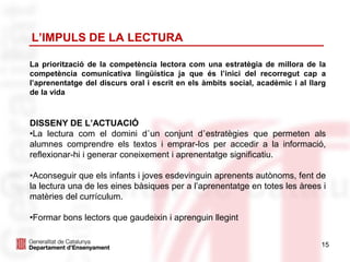 15
L’IMPULS DE LA LECTURA
La priorització de la competència lectora com una estratègia de millora de la
competència comunicativa lingüística ja que és l’inici del recorregut cap a
l’aprenentatge del discurs oral i escrit en els àmbits social, acadèmic i al llarg
de la vida
DISSENY DE L’ACTUACIÓ
•La lectura com el domini d’un conjunt d’estratègies que permeten als
alumnes comprendre els textos i emprar-los per accedir a la informació,
reflexionar-hi i generar coneixement i aprenentatge significatiu.
•Aconseguir que els infants i joves esdevinguin aprenents autònoms, fent de
la lectura una de les eines bàsiques per a l’aprenentatge en totes les àrees i
matèries del currículum.
•Formar bons lectors que gaudeixin i aprenguin llegint
 