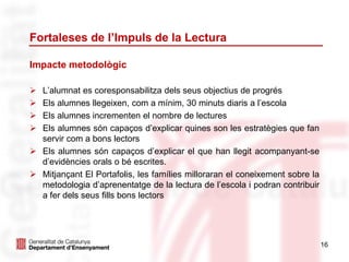 16
Fortaleses de l’Impuls de la Lectura
Impacte metodològic
 L’alumnat es coresponsabilitza dels seus objectius de progrés
 Els alumnes llegeixen, com a mínim, 30 minuts diaris a l’escola
 Els alumnes incrementen el nombre de lectures
 Els alumnes són capaços d’explicar quines son les estratègies que fan
servir com a bons lectors
 Els alumnes són capaços d’explicar el que han llegit acompanyant-se
d’evidències orals o bé escrites.
 Mitjançant El Portafolis, les famílies milloraran el coneixement sobre la
metodologia d’aprenentatge de la lectura de l’escola i podran contribuir
a fer dels seus fills bons lectors
 