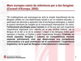 Marc europeu comú de referència per a les llengües
(Consell d’Europa, 2002)
“El multilingüisme pot aconseguir-se amb la simple diversificació de les
llengües ofertes en una determinada escola o en un sistema educatiu, o
estimulant els alumnes a aprendre més d’una llengua estrangera, o reduint
la posició dominant de l’anglès en la comunicació internacional. En canvi,
l’enfocament plurilingüe posa l’accent en el fet que així com augmenta
l’experiència lingüística d’un individu en el seu context cultural –de la
llengua de la llar a la de la societat i d’aquí a les llengües d’altra gent
(apreses a l’escola, a l’institut o amb l’experiència directa), l’individu no
manté aquestes llengües i cultures en compartiments mentals
separats estrictament, sinó que desenvolupa una competència
comunicativa a la qual contribueix tot el coneixement i l’experiència
lingüística i en la qual les llengües s’interrelacionen i interactuen.”
2
 