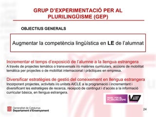 GRUP D’EXPERIMENTACIÓ PER AL
PLURILINGÜISME (GEP)
24
OBJECTIUS GENERALS
Augmentar la competència lingüística en LE de l’alumnat
Incrementar el temps d’exposició de l’alumne a la llengua estrangera
A través de projectes temàtics o transversals i/o matèries curriculars, accions de mobilitat
temàtica per projectes o de mobilitat internacional i pràctiques en empresa.
Diversificar estratègies de gestió del coneixement en llengua estrangera
Incorporant projectes, activitats i/o unitats AICLE a la programació i incrementant i
diversificant les estratègies de recerca, recepció de contingut i d’accés a la informació
curricular bàsica, en llengua estrangera.
 