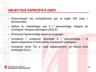 25
OBJECTIUS ESPECÍFICS (GEP)
• Desenvolupar les competències per al segle XXI (clau i
transversals)
• Aplicar la metodologia per a l ’ aprenentatge integrat de
continguts i llengua estrangera (AICLE)
• Promoure l’aprenentatge basat en projectes
• Incorporar l ’ avaluació orientada a l ’ aprenentatge i el
desenvolupament d’instruments d’avaluació (rúbriques)
• Incorporar eines TIC a l’aula (especialment, en relació amb
continguts CLIL)
 