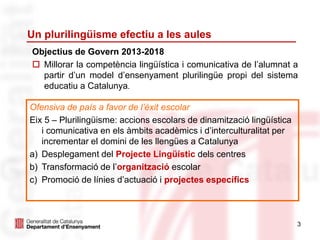 3
Un plurilingüisme efectiu a les aules
Ofensiva de país a favor de l’èxit escolar
Eix 5 – Plurilingüisme: accions escolars de dinamització lingüística
i comunicativa en els àmbits acadèmics i d’interculturalitat per
incrementar el domini de les llengües a Catalunya
a) Desplegament del Projecte Lingüístic dels centres
b) Transformació de l’organització escolar
c) Promoció de línies d’actuació i projectes específics
Objectius de Govern 2013-2018
 Millorar la competència lingüística i comunicativa de l’alumnat a
partir d’un model d’ensenyament plurilingüe propi del sistema
educatiu a Catalunya.
 
