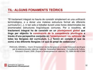 32
TIL: ALGUNS FONAMENTS TEÒRICS
“El tractament integrat no hauria de consistir simplement en una unificació
terminològica, o a donar una mateixa estructura formal als diferents
currículums [...], ni tan sols a treballar durant unes hores determinades les
anomenades estructures lingüístiques comunes. Per a nosaltres, el
tractament integrat ha de consistir en un plantejament global que
tinga per objectiu la construcció de la competència plurilingüe a
través d’una perspectiva conjunta en l’ensenyament i ús vehicular de
totes les llengües del currículum. [...] Tenint en compte el que és
comú a les diferents llengües i el que és propi de cadascuna”.
PASCUAL GRANELL, Vicent. El tractament de les llengües en un model d'educació plurilingüe
per al sistema educatiu valencià. València: Generalitat Valenciana - Conselleria de Cultura,
Educació i Esport, 2006. (Suport a l'ensenyament en valencià; 15). ISBN 84-482-41444
 