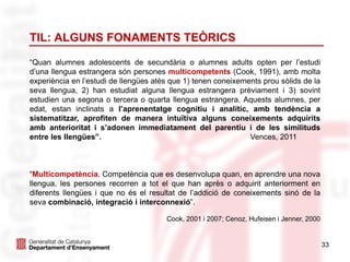 33
TIL: ALGUNS FONAMENTS TEÒRICS
“Quan alumnes adolescents de secundària o alumnes adults opten per l’estudi
d’una llengua estrangera són persones multicompetents (Cook, 1991), amb molta
experiència en l’estudi de llengües atès que 1) tenen coneixements prou sòlids de la
seva llengua, 2) han estudiat alguna llengua estrangera prèviament i 3) sovint
estudien una segona o tercera o quarta llengua estrangera. Aquests alumnes, per
edat, estan inclinats a l’aprenentatge cognitiu i analític, amb tendència a
sistematitzar, aprofiten de manera intuïtiva alguns coneixements adquirits
amb anterioritat i s’adonen immediatament del parentiu i de les similituds
entre les llengües”. Vences, 2011
“Multicompetència. Competència que es desenvolupa quan, en aprendre una nova
llengua, les persones recorren a tot el que han après o adquirit anteriorment en
diferents llengües i que no és el resultat de l’addició de coneixements sinó de la
seva combinació, integració i interconnexió”.
Cook, 2001 i 2007; Cenoz, Hufeisen i Jenner, 2000
 