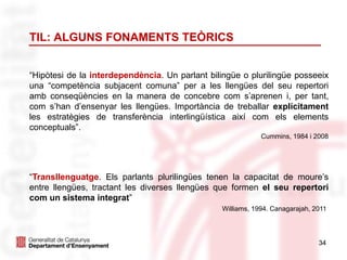 34
TIL: ALGUNS FONAMENTS TEÒRICS
“Hipòtesi de la interdependència. Un parlant bilingüe o plurilingüe posseeix
una “competència subjacent comuna” per a les llengües del seu repertori
amb conseqüències en la manera de concebre com s’aprenen i, per tant,
com s’han d’ensenyar les llengües. Importància de treballar explícitament
les estratègies de transferència interlingüística així com els elements
conceptuals”.
Cummins, 1984 i 2008
“Transllenguatge. Els parlants plurilingües tenen la capacitat de moure’s
entre llengües, tractant les diverses llengües que formen el seu repertori
com un sistema integrat”
Williams, 1994. Canagarajah, 2011
 