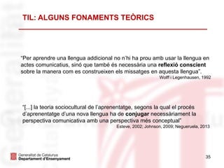 35
“Per aprendre una llengua addicional no n’hi ha prou amb usar la llengua en
actes comunicatius, sinó que també és necessària una reflexió conscient
sobre la manera com es construeixen els missatges en aquesta llengua”.
Wolff i Legenhausen, 1992
TIL: ALGUNS FONAMENTS TEÒRICS
“[...] la teoria sociocultural de l’aprenentatge, segons la qual el procés
d’aprenentatge d’una nova llengua ha de conjugar necessàriament la
perspectiva comunicativa amb una perspectiva més conceptual”
Esteve, 2002; Johnson, 2009; Negueruela, 2013
 