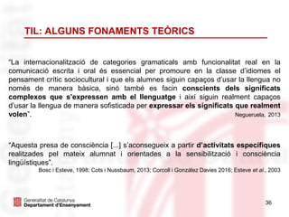 36
TIL: ALGUNS FONAMENTS TEÒRICS
“La internacionalització de categories gramaticals amb funcionalitat real en la
comunicació escrita i oral és essencial per promoure en la classe d’idiomes el
pensament crític sociocultural i que els alumnes siguin capaços d’usar la llengua no
només de manera bàsica, sinó també es facin conscients dels significats
complexos que s’expressen amb el llenguatge i així siguin realment capaços
d’usar la llengua de manera sofisticada per expressar els significats que realment
volen”. Negueruela, 2013
“Aquesta presa de consciència [...] s’aconsegueix a partir d’activitats específiques
realitzades pel mateix alumnat i orientades a la sensibilització i consciència
lingüístiques”.
Bosc i Esteve, 1998; Cots i Nussbaum, 2013; Corcoll i González Davies 2016; Esteve et al., 2003
 