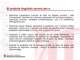 El projecte lingüístic serveix per a
 Determinar l’organització curricular de totes les llengües (moment i mitjà
d’incorporació) i planificar-ne la docència (agrupament de continguts lingüístics –
estructures comunes-, estratègies d’intercomprensió i per a la transferència
interlingüística, etc.).
 Determinar quines llengües estrangeres s’imparteixen com a primera llengua
estrangera i quines com a segones (cal facilitar als alumnes, durant l'educació
obligatòria, l'aprenentatge d'almenys dues llengües estrangeres).
 Organitzar el treball conjunt dels docents de les àrees lingüístiques i la
coordinació amb els professors de matèries no lingüístiques, especialment en
relació amb les metodologies integrades de llengües i de llengua i continguts
(Immersió lingüística i AICLE en qualsevol llengua).
 Explicitar la progressió real de continguts al llarg de totes les etapes amb
propostes de seguiment, avaluació i millora i la facilitació de contextos reals
d'aprenentatge.
 