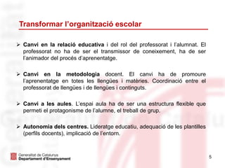 5
Transformar l’organització escolar
 Canvi en la relació educativa i del rol del professorat i l’alumnat. El
professorat no ha de ser el transmissor de coneixement, ha de ser
l’animador del procés d’aprenentatge.
 Canvi en la metodologia docent. El canvi ha de promoure
l’aprenentatge en totes les llengües i matèries. Coordinació entre el
professorat de llengües i de llengües i continguts.
 Canvi a les aules. L’espai aula ha de ser una estructura flexible que
permeti el protagonisme de l’alumne, el treball de grup.
 Autonomia dels centres. Lideratge educatiu, adequació de les plantilles
(perfils docents), implicació de l’entorn.
 