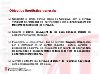 Objectius lingüístics generals
 Consolidar el català, llengua pròpia de Catalunya, com la llengua
vehicular de referència de l’aprenentatge i com a dinamitzadora del
tractament integrat de les llengües.
 Garantir el domini equivalent de les dues llengües oficials en
acabar l'ensenyament obligatori.
 Incrementar el coneixement i l’ús de diferents llengües estrangeres
per a interactuar en un context lingüístic i cultural complex, i
proporcionar a l’alumnat els instruments per garantir-los oportunitats
de comunicació i d’aprenentatge al llarg de la vida i la capacitació
i la formació professional.
 Afermar i difondre les llengües d’origen de l’alumnat nouvingut,
com a riquesa personal i col·lectiva.
 