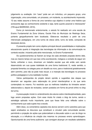 julgamento ou avaliação. Um “caso” pode ser um indivíduo, um pequeno grupo, uma
organização, uma comunidade, um processo, um incidente, ou acontecimento imprevisto.
“O seu relato assume a forma de uma narrativa cujo objetivo é contar uma história que
acrescente algo ao conhecimento existente e seja, tanto quanto possível e interessante”
(YIN apud BARROSO, 2010).
      Como já mencionado anteriormente, o estudo foi realizado em uma escola de
Ensino Fundamental da Zona Urbana, Escola Polo do Município de Restinga Seca,
portanto geograficamente bem localizada. Obteve-se resultado a partir de uma
intervenção pedagógica, em uma turma de oitava série, turno da tarde, composta de
dezesseis alunos.
      O presente projeto tem como objetivo principal discutir possibilidades e implicações
educacionais quanto à integração das tecnologias da informação e da comunicação no
contexto escolar, iniciando pela série mencionada, no Ensino Fundamental.
      Os questionamentos se fizeram ao longo de cada atividade proposta dentro dele,
mas ao mesmo tempo em que isso vinha acontecendo, instigava a vontade de seguir em
frente, enfrentar o novo, dinamizar um trabalho escolar que até então vem sendo
desenvolvido em sua quase totalidade de uma forma tradicional. E, neste sentido, a
proposta fomentou os colegas para um desafio ao novo, para o tradicional gradativamente
abrir caminho, pois não se pode mais recuar, e a inserção das tecnologias no processo
político pedagógico é uma realidade mundial.
      Vários participantes do projeto deram opinião e sugestões das etapas que
deveriam ser seguidas para elaboração do jornal interdisciplinar e do que seria
contemplado no mesmo. Foi resolvido que os melhores trabalhos do trimestre seriam
selecionados e, depois de revisados, seriam postados em forma de jornal online no blog
da turma.
      A preocupação inicial é o entendimento dos alunos sobre interdisciplinaridade, para
logo serem propostas ações. Com esse intuito foi criado o blog da turma, sendo a
estratégia aplicada muito importante, para que fosse feita uma reflexão sobre o
conhecimento que cada sujeito traz a escola.
      Além disso, os comentários captados dos alunos servem como subsídios para que
sejam analisados os discursos que constituem e circulam pela comunidade escolar,
permitindo a projeção de ações que potencializam a discussão sobre o uso de blogs na
educação, e a influência da criação dos mesmos no processo ensino aprendizagem.
Oportunizando de uma forma autônoma que consigam alcançar um resultado satisfatório
 