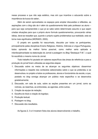 nesse processo e que não seja estático, mas sim que incentive o educando sobre a
importância da busca do saber..
        Além de serem aproveitados os espaços para ampliar discussões e reflexões, as
aspirações com o blog são de ir além do questionamento feito pelo professor ao aluno –
para que seja compreendido o que já se sabe sobre determinado assunto e que sejam
criadas situações para que o próprio aluno formule questionamentos, provocando várias
idéias, deve-se ressaltar que, quando o próprio sujeito problematiza sua realidade, esta se
torna mais significativa (MORAES, 2002).
        O projeto em questão foi rascunhado, discutido por todos os participantes,
principalmente pelas disciplinas Ensino Religioso, História, Ciências e Língua Portuguesa,
todos    opinando    da   melhor   forma      possível,   como   melhor   seria   aplicada   a
interdisciplinaridade na elaboração do Jornal e postagem no Blog “Destaque F.M.”, o qual
foi escolhido o mesmo nome do Jornal.
        Todo trabalho foi pautado em saberes específicos das áreas de referência e para a
produção do jornal foram utilizadas as seguintes etapas:
1. Discussão sobre os meios de se alcançar os seguintes objetivos: disseminar
   informações a respeito dos conteúdos selecionados sobre o que se pretendeu e se
   desenvolveu no projeto a todos os professores, alunos e funcionários da escola, e que,
   postado no blog consiga alcançar um público mais específico e se desenvolva
   gradativamente;
2. Discussão, em sala de aula, sobre as seções presentes em um jornal, como as
   notícias, as resenhas, as entrevistas, as agendas, entre outras;
3. Criação da equipe de redação;
4. Escolha do título e criação do logotipo;
5. Produção textual;
6. Postagem no blog;
7. Discussão dos resultados.


        As figuras 2, 3 e 4 mostram fotos dos alunos desenvolvendo o trabalho.
 