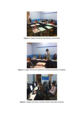 Figura 2 – Imagem dos alunos rascunhando o Jornal online.




Figura 3 – Imagem dos alunos trabalhando e professora passando orientações.




  Figura 4 – Imagem dos alunos montando o blog no laboratório da Escola.
 