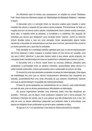 Os diferentes tipos de textos que compuseram as edições do Jornal “Destaque
F.M.” foram feitas em diferentes etapas da “Metodologia da Mediação Dialética”, relatadas
a seguir.
      A discussão oral e a narração foram os recursos usados para resgatar o saber
imediato dos alunos a respeito do que estava sendo proposto. Primeiramente, foi feito um
resgate oral com os alunos sobre valores; imediatamente foram citados muitos exemplos,
entre eles, o respeito entre as pessoas, a humildade e a coerência. Em seguida, foi
solicitado aos alunos que redigissem uma narração sobre “valores”. Como os mesmos
tinham dúvidas sobre o que era uma narração, foram apresentados alguns textos
narrativos e discutidas as características que lhes eram comuns, permitindo-lhes construir
um texto coerente com o que lhes foi solicitado.
      Esta atividade foi a estratégia didática aplicada para que os alunos expressassem
(de forma objetiva) o saber subjetivo e imediato sobre um dos temas em questão, uma
vez que é difícil “adivinhar” o que eles traziam sobre o que estava sendo proposto. As
narrações foram transformadas em tiras em quadrinhos e utilizadas para ilustrar o jornal.
      A discussão oral e a leitura visual foram os recursos didáticos utilizados para
estabelecer a contradição entre os saberes imediatos, apresentados pelos alunos e o
saber mediato pretendido, ambos aproveitados para a elaboração do jornal e do blog.
      O resumo foi uma das atividades propostas na etapa de sistematização. Esta etapa
da metodologia fez com que os alunos incorporassem elementos das disciplinas em
questão, possibilitando-lhes uma visão articulada do que estavam trabalhando, fazendo
com que se aprofundassem na questão da interdisciplinaridade.
      O texto do jornal apresentou as características de um resumo, tudo sistematizado
em sala de aula, pois os alunos apresentavam dificuldades na elaboração.
      Os alunos organizaram também uma entrevista sobre uma das disciplinas em
questão – Ciências, que de algum modo pudessem colaborar com o tema poluição. Foi
escolhida a faxineira da escola, que é uma pessoa que lida diretamente com o lixo. Em
sala de aula, os alunos elaboraram perguntas que poderiam fazer à entrevistada, que
depois de redigidas foram publicadas no jornal e após, postadas no blog.
      As figuras 5, 6, 7 e 8 apresentam mais fotos do desenvolvimento do trabalho.
 