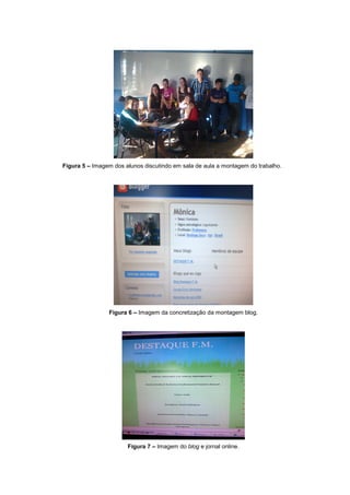 Figura 5 – Imagem dos alunos discutindo em sala de aula a montagem do trabalho.




                Figura 6 – Imagem da concretização da montagem blog.




                       Figura 7 – Imagem do blog e jornal online.
 