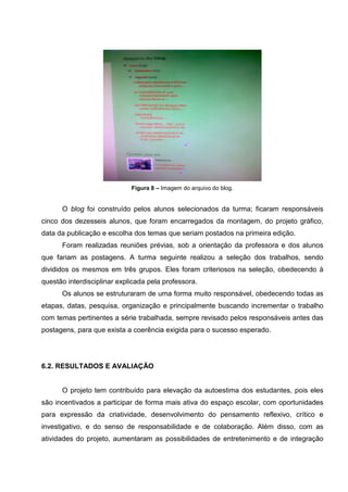 Figura 8 – Imagem do arquivo do blog.


      O blog foi construído pelos alunos selecionados da turma; ficaram responsáveis
cinco dos dezesseis alunos, que foram encarregados da montagem, do projeto gráfico,
data da publicação e escolha dos temas que seriam postados na primeira edição.
      Foram realizadas reuniões prévias, sob a orientação da professora e dos alunos
que fariam as postagens. A turma seguinte realizou a seleção dos trabalhos, sendo
divididos os mesmos em três grupos. Eles foram criteriosos na seleção, obedecendo à
questão interdisciplinar explicada pela professora.
      Os alunos se estruturaram de uma forma muito responsável, obedecendo todas as
etapas, datas, pesquisa, organização e principalmente buscando incrementar o trabalho
com temas pertinentes a série trabalhada, sempre revisado pelos responsáveis antes das
postagens, para que exista a coerência exigida para o sucesso esperado.




6.2. RESULTADOS E AVALIAÇÃO


      O projeto tem contribuído para elevação da autoestima dos estudantes, pois eles
são incentivados a participar de forma mais ativa do espaço escolar, com oportunidades
para expressão da criatividade, desenvolvimento do pensamento reflexivo, crítico e
investigativo, e do senso de responsabilidade e de colaboração. Além disso, com as
atividades do projeto, aumentaram as possibilidades de entretenimento e de integração
 