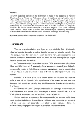 Summary

This article describes research on the contribution of media in the disciplines of Religious
Education, History, Science and Portuguese, with great importance, as a pioneering work in
school, and the intention to extend over time to all subjects of the series, perhaps at school,
because, you see interdisciplinarity as a process of development of teaching learning and digital
inclusion, as a link to this learning occurs. The work focuses on the use of digital media, computers
(and Internet), the construction of learning objects, how to mount a newspaper and blog in the
classroom. The research was conducted with 16 students in 8th grade, Public School Elementary
School Francisco Manoel, located in Restinga Seca, School Campus, experiencing the integration
of "doing" of educational practice with the "know" (conceptual knowledge) of what is doing.

Keywords: learning objects, conceptual knowledge, interdisciplinarity.




1. INTRODUÇÃO


       Vivemos na era tecnológica, uma época em que o trabalho físico é feito pelas
máquinas, substituindo gradativamente o trabalho humano, e o trabalho mental é feito
pelos computadores. Cabe ao homem a tarefa de criar e inovar, para acompanhar essa
evolução bombástica da sociedade, frente aos novos recursos tecnológicos que surgem
diante de nossos olhos diariamente.
       As Tecnologias da Informação e Comunicação (TICs) assumem papel primordial na
vida e no cotidiano escolar. O poder delas frente à realidade e sua aplicação às tarefas
humanas, vão desde o lar, indústria e comércio, até a pesquisa e o ensino. Isso contribuiu
para que houvesse uma hegemonia de que as tecnologias são imprescindíveis à vida
moderna.
       Contudo, os recursos tecnológicos devem sempre ser utilizados de forma que
facilite a vida do ser humano, seus semelhantes e crie novas técnicas para uma
sociedade mais igualitária e caminhe para possibilidades que desenvolvam perspectivas
de evolução.
       Concorda-se com Sancho (2001) quando descreve a tecnologia como um conjunto
de conhecimentos que permite nossa intervenção no mundo. No caso das TICs são
tecnologias que possibilitam a veiculação de informação com rapidez.
       Com as mudanças avassaladoras de nossa sociedade, não se pode aceitar que a
escola continue trabalhando de uma forma tradicional, esta deve estar em constante
evolução para não ficar estagnada, sem atrativos, sem motivação diante das
transformações pedagógicas, tecnológicas que ocorrem em nosso cotidiano.
 