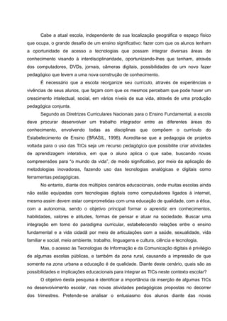Cabe a atual escola, independente de sua localização geográfica e espaço físico
que ocupa, o grande desafio de um ensino significativo: fazer com que os alunos tenham
a oportunidade de acesso a tecnologias que possam integrar diversas áreas de
conhecimento visando à interdisciplinaridade, oportunizando-lhes que tenham, através
dos computadores, DVDs, jornais, câmeras digitais, possibilidades de um novo fazer
pedagógico que levem a uma nova construção de conhecimento.
      É necessário que a escola reorganize seu currículo, através de experiências e
vivências de seus alunos, que façam com que os mesmos percebam que pode haver um
crescimento intelectual, social, em vários níveis de sua vida, através de uma produção
pedagógica conjunta.
      Segundo as Diretrizes Curriculares Nacionais para o Ensino Fundamental, a escola
deve procurar desenvolver um trabalho integrador entre as diferentes áreas do
conhecimento, envolvendo todas as disciplinas que compõem o currículo do
Estabelecimento de Ensino (BRASIL, 1998). Acredita-se que a pedagogia de projetos
voltada para o uso das TICs seja um recurso pedagógico que possibilite criar atividades
de aprendizagem interativa, em que o aluno aplica o que sabe, buscando novas
compreensões para “o mundo da vida”, de modo significativo, por meio da aplicação de
metodologias inovadoras, fazendo uso das tecnologias analógicas e digitais como
ferramentas pedagógicas.
      No entanto, diante dos múltiplos cenários educacionais, onde muitas escolas ainda
não estão equipadas com tecnologias digitais como computadores ligados à internet,
mesmo assim devem estar comprometidas com uma educação de qualidade, com a ética,
com a autonomia, sendo o objetivo principal formar o aprendiz em conhecimentos,
habilidades, valores e atitudes, formas de pensar e atuar na sociedade. Buscar uma
integração em torno do paradigma curricular, estabelecendo relações entre o ensino
fundamental e a vida cidadã por meio de articulações com a saúde, sexualidade, vida
familiar e social, meio ambiente, trabalho, linguagens e cultura, ciência e tecnologia.
      Mas, o acesso às Tecnologias de Informação e da Comunicação digitais é privilégio
de algumas escolas públicas, e também da zona rural, causando a impressão de que
somente na zona urbana a educação é de qualidade. Diante deste cenário, quais são as
possibilidades e implicações educacionais para integrar as TICs neste contexto escolar?
      O objetivo desta pesquisa é identificar a importância da inserção de algumas TICs
no desenvolvimento escolar, nas novas atividades pedagógicas propostas no decorrer
dos trimestres. Pretende-se analisar o entusiasmo dos alunos diante das novas
 