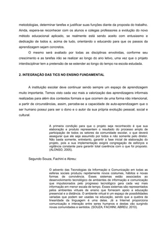 metodologias, determinar tarefas e justificar suas funções diante da proposta do trabalho.
Ainda, espera-se reconhecer com os alunos e colegas professores a evolução do novo
método educacional aplicado, se realmente está sendo aceito com entusiasmo e
dedicação de todos e, acima de tudo, orientando o educando para que os passos da
aprendizagem sejam concretos.
       O mesmo será avaliado por todas as disciplinas envolvidas, conforme seu
crescimento e as tarefas irão se realizar ao longo do ano letivo, uma vez que o projeto
interdisciplinar tem a pretensão de se estender ao longo do tempo na escola estudada.


2. INTEGRAÇÃO DAS TICS NO ENSINO FUNDAMENTAL


       A instituição escolar deve continuar sendo sempre um espaço de aprendizagem
muito importante. Temos visto cada vez mais a valorização das aprendizagens informais
realizadas para além dos contextos formais e que ocorrem de uma forma não intencional,
a partir de circunstâncias, assim, percebe-se a capacidade de auto-aprendizagem que o
ser humano possui para ser o dono e o autor da sua própria evolução pessoal, social e
cultural.


                     A primeira condição para que o projeto seja reconhecido é que sua
                     elaboração e produto representem o resultado do processo amplo de
                     participação de todos os setores da comunidade escolar, o que deverá
                     assegurar que ele seja assumido por todos e não somente pelo diretor.
                     Não basta somente, entretanto, garantir a fase inicial de elaboração do
                     projeto, pois a sua implementação exigirá congregação de esforços e
                     vigilância constante para garantir total coerência com o que foi proposto.
                     (ALONSO, 2005).


       Segundo Souza, Fachini e Abreu:


                     O advento das Tecnologias da Informação e Comunicação em todas as
                     esferas sociais produziu rapidamente novos costumes, hábitos e novas
                     formas de convivência. Esses sistemas estão associados ao
                     desenvolvimento tecnológico de ambientes de informação e comunicação
                     que impulsionados pelo progresso tecnológico gera cada vez mais
                     informação em menor escala de tempo. Esses sistemas são representados
                     pelos ambientes virtuais de ensino que fornecem apoio a educação
                     presencial e a distância. O ambiente virtual é um espaço de possibilidades
                     variadas que podem ser usadas na educação, sendo que a quebra da
                     linearidade da linguagem é uma delas. Já a Internet proporciona
                     comunicação e interação entre seres humanos e destas vão surgindo
                     novas comunidades e sentidos. (SOUZA; FACHINI; ABREU, 2010).
 
