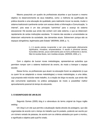 Mesmo possuindo um quadro de profissionais atuantes e que buscam o mesmo
objetivo no desenvolvimento de seus trabalhos, como: a melhoria da qualificação da
prática docente e uma educação de qualidade; para realmente inovar na escola, mudar o
sistema tradicional é pertinente contar com acesso direto a Informação e Comunicação, “a
internet”, pois esse é um dos principais “caminhos” para o avanço do sistema
educacional. Há escolas que ainda não contam com este sistema, o que as distanciam
rapidamente de certas instituições escolares. “A maioria das escolas e universidades se
distanciam velozmente da sociedade, das demandas atuais. Sobrevivem porque são os
espaços obrigatórios, legitimados pelo Estado” (MORAN, 2008, p. 1).


                      [...] A escola precisa re-aprender a ser uma organização efetivamente
                      significativa, inovadora, empreendedora. A escola é previsível demais,
                      burocrática demais, pouco estimulante para os bons professores e alunos.
                      Não há receitas fáceis, nem medidas simples. (MORAN, 2008, p.1).



       Com o objetivo de buscar novas metodologias, apresentam-se subsídios que
permitem romper com o sistema tradicional de ensino, de modo a transpor o espaço
escolar.
       Dessa forma, os profissionais que atuam na educação foram se adaptando (o que
ou quem foi se adaptando a novas metodologias) a novas metodologias, e uma delas,
cuja proposta está incluída neste trabalho, é a criação de blogs na escola, que ainda não
são comumente explorados na prática pedagógica de modo a possibilitar melhor
aproveitamento possível do tempo do educando.




3. O SIGINIFICADO DE UM BLOG


       Segundo Gomes (2005) blog é a abreviatura do termo original da língua inglês
weblog.
       Um blog é um site que permite a atualização rápida através de postagens, que são
organizadas de acordo com o tempo do trabalho que foi postado, podendo ser escrito por
um número variado de pessoas, de acordo com os critérios adotados por quem o montou,
e significado e objetivo pelo qual foi criado.
 